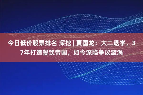 今日低价股票排名 深挖 | 贾国龙：大二退学，37年打造餐饮帝国，如今深陷争议漩涡