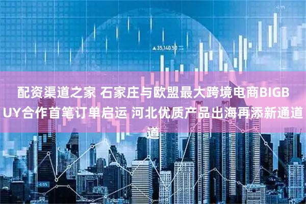 配资渠道之家 石家庄与欧盟最大跨境电商BIGBUY合作首笔订单启运 河北优质产品出海再添新通道