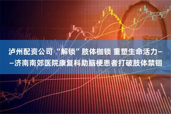 泸州配资公司 “解锁”肢体枷锁 重塑生命活力——济南南郊医院康复科助脑梗患者打破肢体禁锢