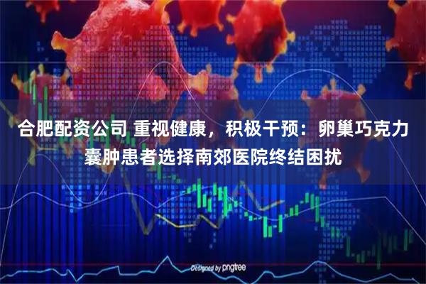 合肥配资公司 重视健康，积极干预：卵巢巧克力囊肿患者选择南郊医院终结困扰