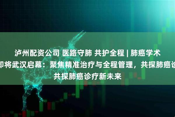 泸州配资公司 医路守肺 共护全程 | 肺癌学术交流会议即将武汉启幕：聚焦精准治疗与全程管理，共探肺癌诊疗新未来