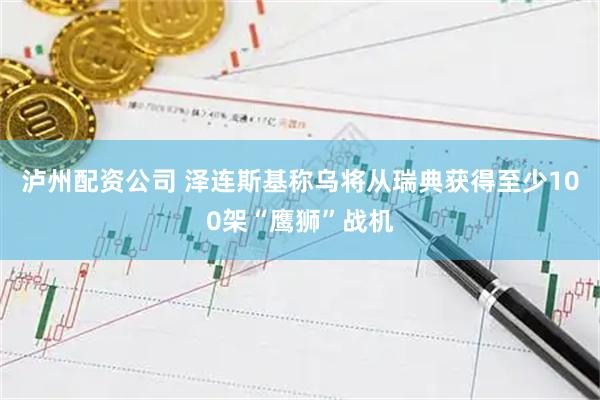 泸州配资公司 泽连斯基称乌将从瑞典获得至少100架“鹰狮”战机
