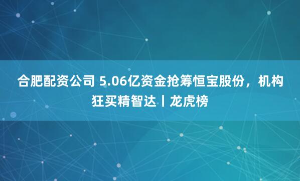 合肥配资公司 5.06亿资金抢筹恒宝股份，机构狂买精智达丨龙虎榜