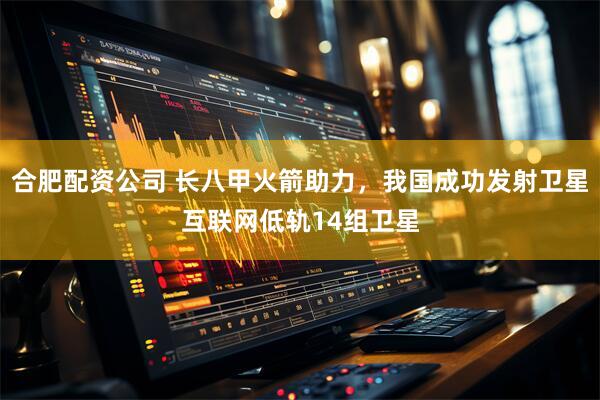 合肥配资公司 长八甲火箭助力，我国成功发射卫星互联网低轨14组卫星