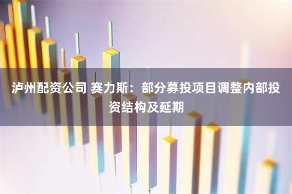 泸州配资公司 赛力斯：部分募投项目调整内部投资结构及延期