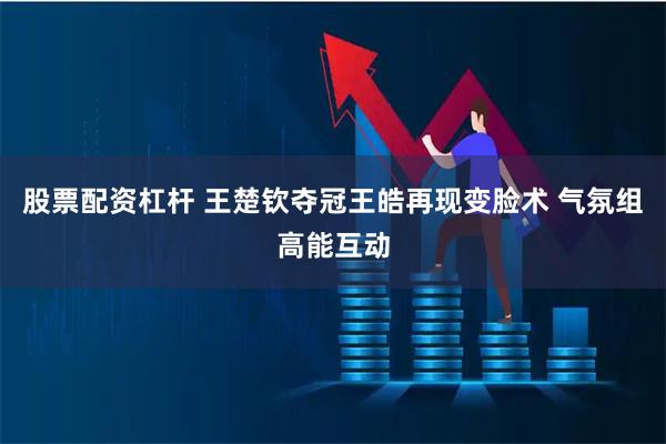 股票配资杠杆 王楚钦夺冠王皓再现变脸术 气氛组高能互动