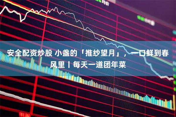 安全配资炒股 小盏的「推纱望月」，一口鲜到春风里丨每天一道团年菜