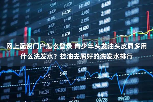 网上配资门户怎么登录 青少年头发油头皮屑多用什么洗发水？控油去屑好的洗发水排行