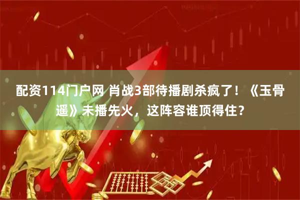 配资114门户网 肖战3部待播剧杀疯了!《玉骨遥》未播先火,这阵容谁顶得住?