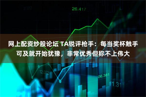网上配资炒股论坛 TA锐评枪手：每当奖杯触手可及就开始犹豫，非常优秀但称不上伟大