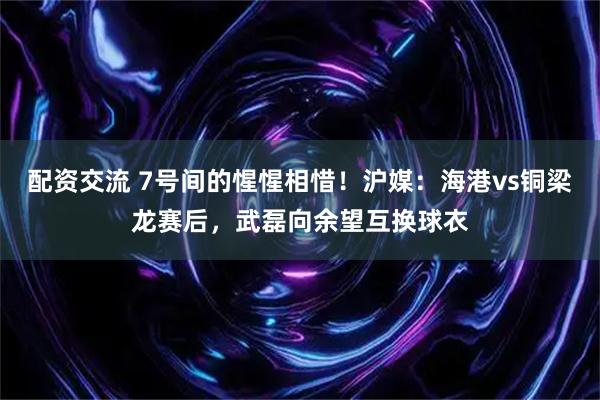 配资交流 7号间的惺惺相惜！沪媒：海港vs铜梁龙赛后，武磊向余望互换球衣