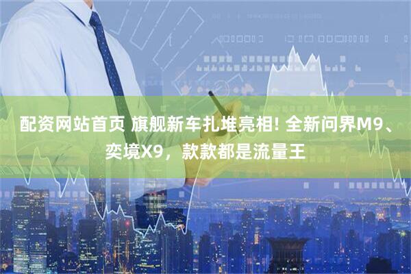 配资网站首页 旗舰新车扎堆亮相! 全新问界M9、奕境X9，款款都是流量王