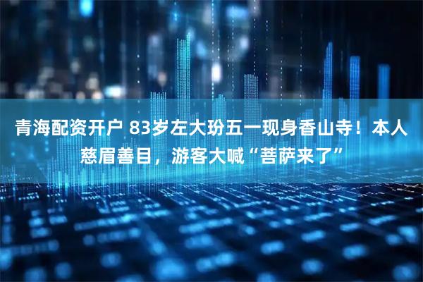 青海配资开户 83岁左大玢五一现身香山寺！本人慈眉善目，游客大喊“菩萨来了”