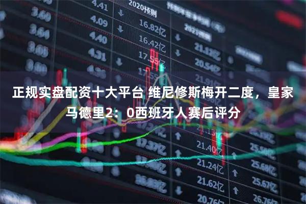正规实盘配资十大平台 维尼修斯梅开二度，皇家马德里2：0西班牙人赛后评分