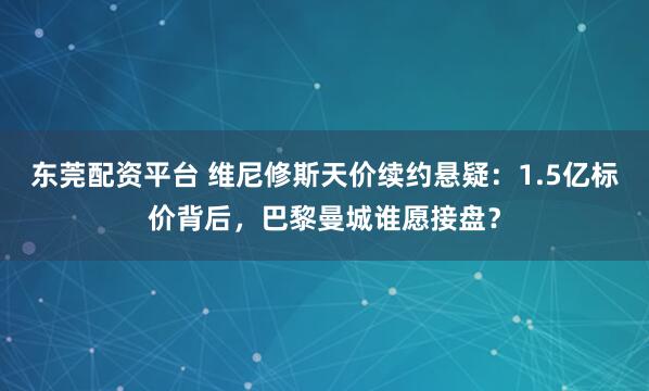 东莞配资平台 维尼修斯天价续约悬疑：1.5亿标价背后，巴黎曼城谁愿接盘？