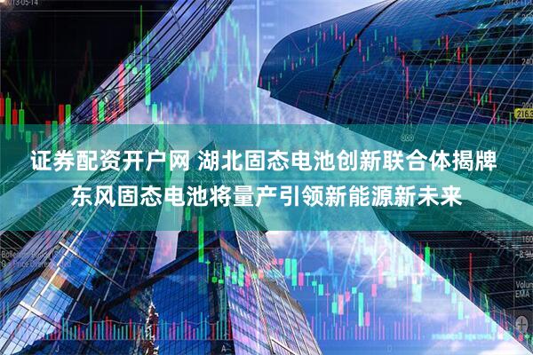 证券配资开户网 湖北固态电池创新联合体揭牌 东风固态电池将量产引领新能源新未来