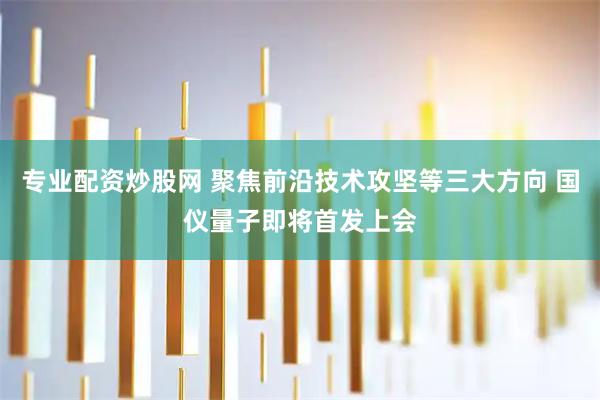专业配资炒股网 聚焦前沿技术攻坚等三大方向 国仪量子即将首发上会