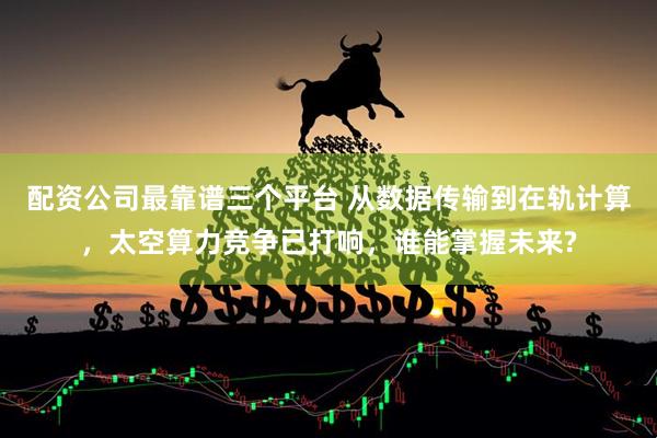 配资公司最靠谱三个平台 从数据传输到在轨计算，太空算力竞争已打响，谁能掌握未来?