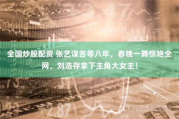 全国炒股配资 张艺谋苦等八年，春晚一舞惊艳全网，刘浩存拿下主角大女主！