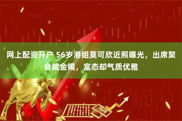 网上配资开户 56岁港姐莫可欣近照曝光，出席聚会戴金镯，富态却气质优雅
