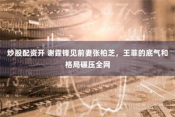 炒股配资开 谢霆锋见前妻张柏芝，王菲的底气和格局碾压全网